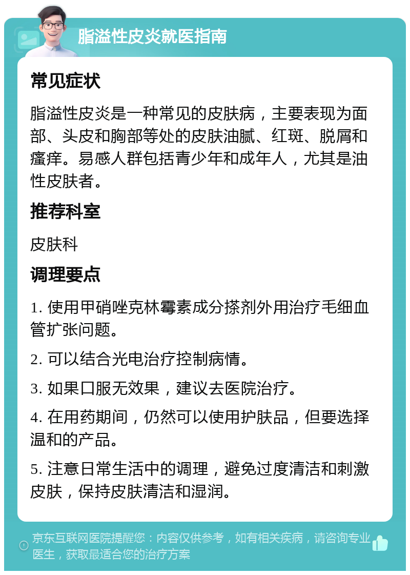 脂溢性皮炎就医指南 常见症状 脂溢性皮炎是一种常见的皮肤病，主要表现为面部、头皮和胸部等处的皮肤油腻、红斑、脱屑和瘙痒。易感人群包括青少年和成年人，尤其是油性皮肤者。 推荐科室 皮肤科 调理要点 1. 使用甲硝唑克林霉素成分搽剂外用治疗毛细血管扩张问题。 2. 可以结合光电治疗控制病情。 3. 如果口服无效果，建议去医院治疗。 4. 在用药期间，仍然可以使用护肤品，但要选择温和的产品。 5. 注意日常生活中的调理，避免过度清洁和刺激皮肤，保持皮肤清洁和湿润。