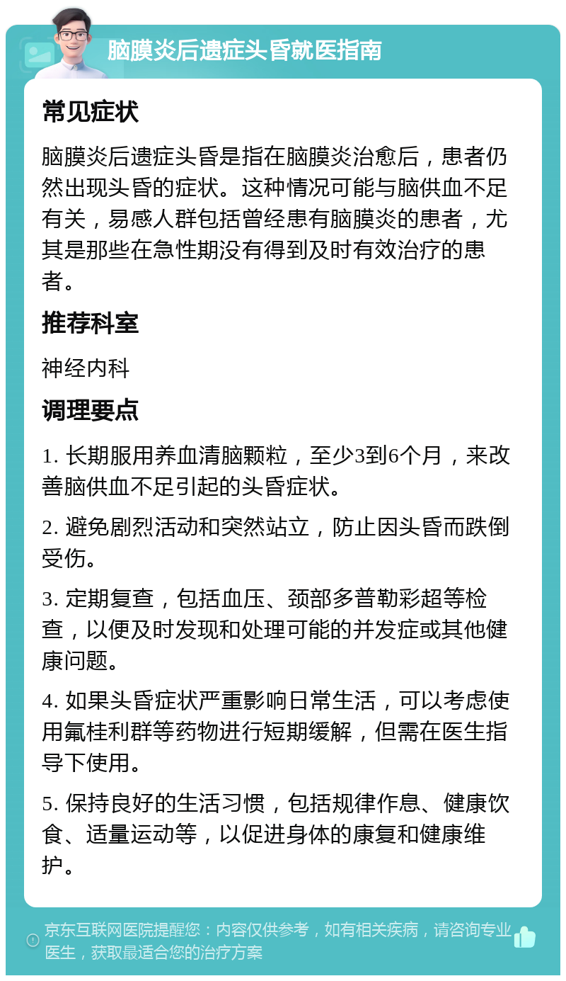 脑膜炎后遗症头昏就医指南 常见症状 脑膜炎后遗症头昏是指在脑膜炎治愈后，患者仍然出现头昏的症状。这种情况可能与脑供血不足有关，易感人群包括曾经患有脑膜炎的患者，尤其是那些在急性期没有得到及时有效治疗的患者。 推荐科室 神经内科 调理要点 1. 长期服用养血清脑颗粒，至少3到6个月，来改善脑供血不足引起的头昏症状。 2. 避免剧烈活动和突然站立，防止因头昏而跌倒受伤。 3. 定期复查，包括血压、颈部多普勒彩超等检查，以便及时发现和处理可能的并发症或其他健康问题。 4. 如果头昏症状严重影响日常生活，可以考虑使用氟桂利群等药物进行短期缓解，但需在医生指导下使用。 5. 保持良好的生活习惯，包括规律作息、健康饮食、适量运动等，以促进身体的康复和健康维护。