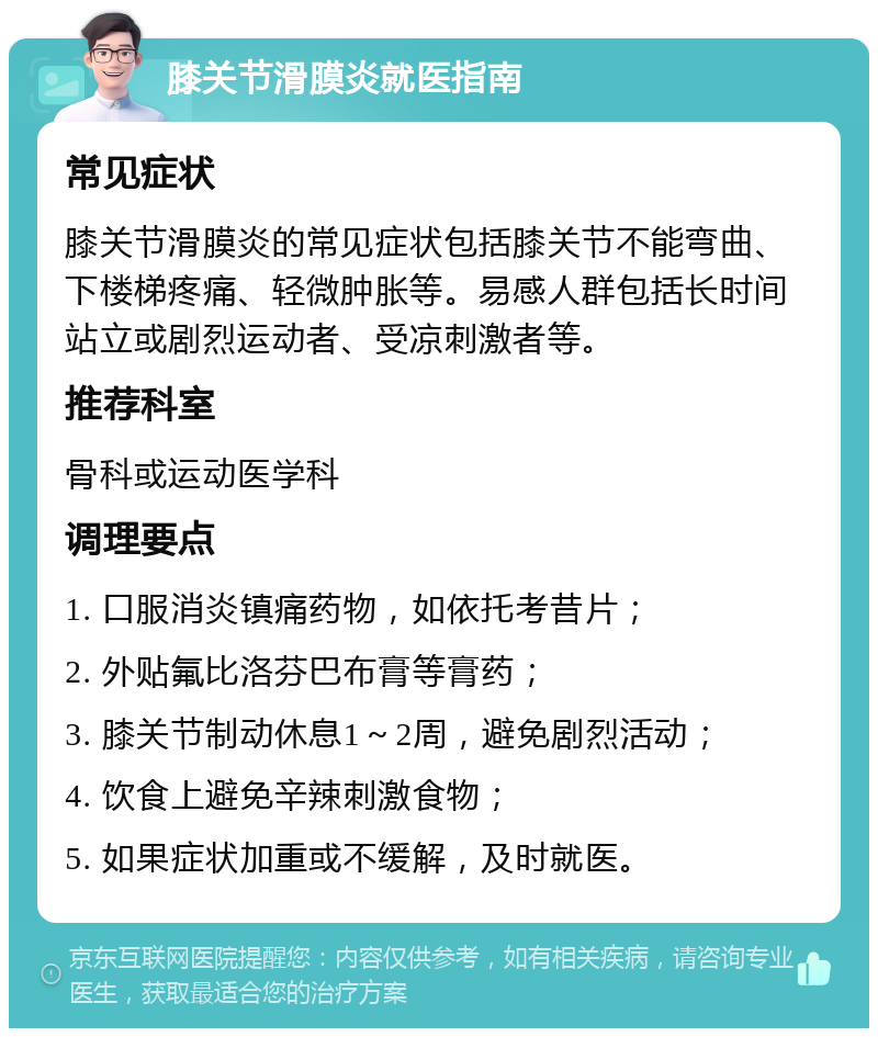 膝关节滑膜炎就医指南 常见症状 膝关节滑膜炎的常见症状包括膝关节不能弯曲、下楼梯疼痛、轻微肿胀等。易感人群包括长时间站立或剧烈运动者、受凉刺激者等。 推荐科室 骨科或运动医学科 调理要点 1. 口服消炎镇痛药物，如依托考昔片； 2. 外贴氟比洛芬巴布膏等膏药； 3. 膝关节制动休息1～2周，避免剧烈活动； 4. 饮食上避免辛辣刺激食物； 5. 如果症状加重或不缓解，及时就医。