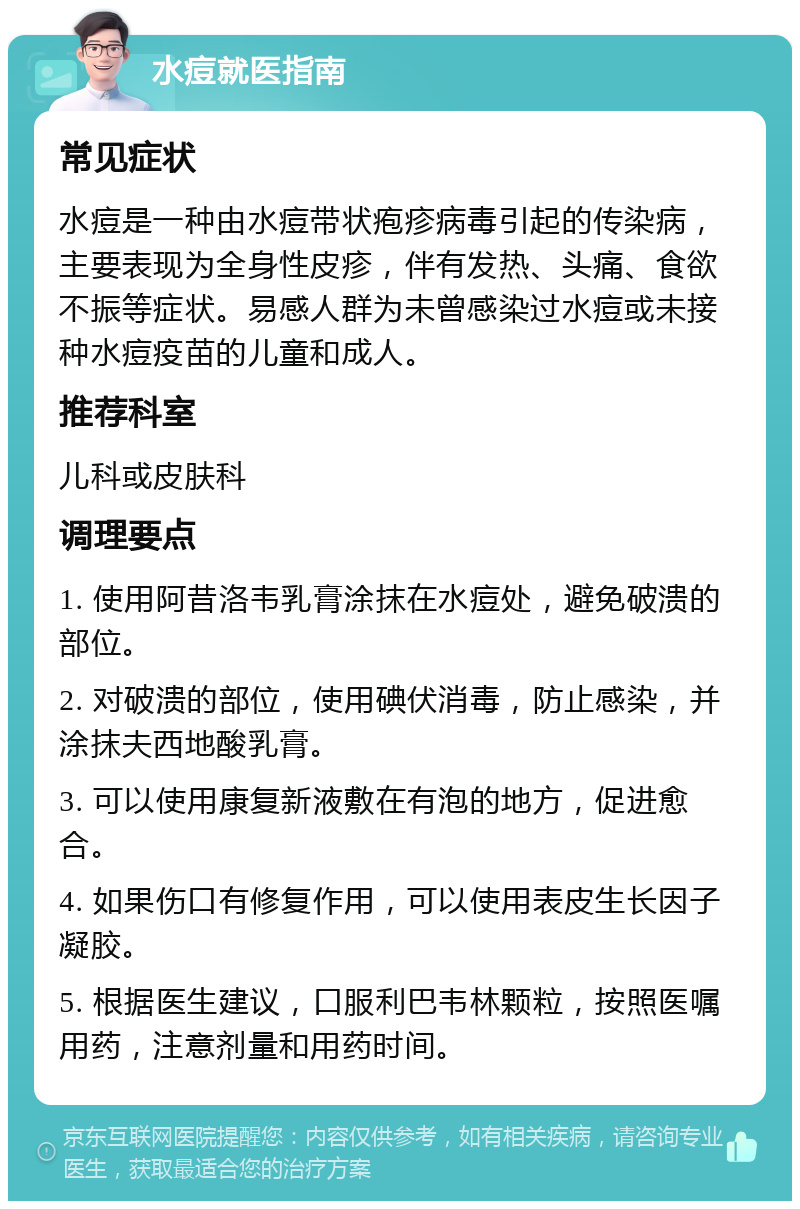 水痘就医指南 常见症状 水痘是一种由水痘带状疱疹病毒引起的传染病，主要表现为全身性皮疹，伴有发热、头痛、食欲不振等症状。易感人群为未曾感染过水痘或未接种水痘疫苗的儿童和成人。 推荐科室 儿科或皮肤科 调理要点 1. 使用阿昔洛韦乳膏涂抹在水痘处，避免破溃的部位。 2. 对破溃的部位，使用碘伏消毒，防止感染，并涂抹夫西地酸乳膏。 3. 可以使用康复新液敷在有泡的地方，促进愈合。 4. 如果伤口有修复作用，可以使用表皮生长因子凝胶。 5. 根据医生建议，口服利巴韦林颗粒，按照医嘱用药，注意剂量和用药时间。