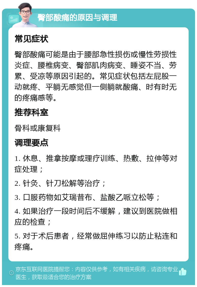 臀部酸痛的原因与调理 常见症状 臀部酸痛可能是由于腰部急性损伤或慢性劳损性炎症、腰椎病变、臀部肌肉病变、睡姿不当、劳累、受凉等原因引起的。常见症状包括左屁股一动就疼、平躺无感觉但一侧躺就酸痛、时有时无的疼痛感等。 推荐科室 骨科或康复科 调理要点 1. 休息、推拿按摩或理疗训练、热敷、拉伸等对症处理； 2. 针灸、针刀松解等治疗； 3. 口服药物如艾瑞昔布、盐酸乙哌立松等； 4. 如果治疗一段时间后不缓解，建议到医院做相应的检查； 5. 对于术后患者，经常做屈伸练习以防止粘连和疼痛。