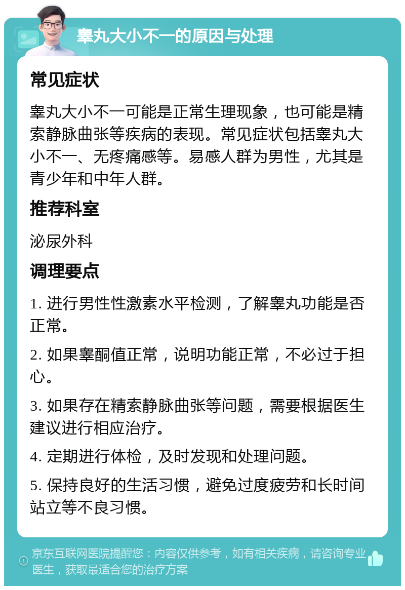 睾丸大小不一的原因与处理 常见症状 睾丸大小不一可能是正常生理现象，也可能是精索静脉曲张等疾病的表现。常见症状包括睾丸大小不一、无疼痛感等。易感人群为男性，尤其是青少年和中年人群。 推荐科室 泌尿外科 调理要点 1. 进行男性性激素水平检测，了解睾丸功能是否正常。 2. 如果睾酮值正常，说明功能正常，不必过于担心。 3. 如果存在精索静脉曲张等问题，需要根据医生建议进行相应治疗。 4. 定期进行体检，及时发现和处理问题。 5. 保持良好的生活习惯，避免过度疲劳和长时间站立等不良习惯。