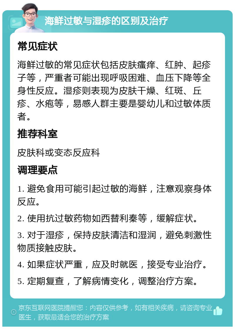 海鲜过敏与湿疹的区别及治疗 常见症状 海鲜过敏的常见症状包括皮肤瘙痒、红肿、起疹子等，严重者可能出现呼吸困难、血压下降等全身性反应。湿疹则表现为皮肤干燥、红斑、丘疹、水疱等，易感人群主要是婴幼儿和过敏体质者。 推荐科室 皮肤科或变态反应科 调理要点 1. 避免食用可能引起过敏的海鲜，注意观察身体反应。 2. 使用抗过敏药物如西替利秦等，缓解症状。 3. 对于湿疹，保持皮肤清洁和湿润，避免刺激性物质接触皮肤。 4. 如果症状严重，应及时就医，接受专业治疗。 5. 定期复查，了解病情变化，调整治疗方案。