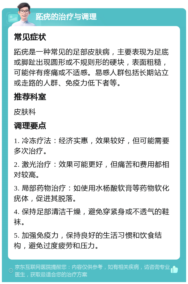 跖疣的治疗与调理 常见症状 跖疣是一种常见的足部皮肤病，主要表现为足底或脚趾出现圆形或不规则形的硬块，表面粗糙，可能伴有疼痛或不适感。易感人群包括长期站立或走路的人群、免疫力低下者等。 推荐科室 皮肤科 调理要点 1. 冷冻疗法：经济实惠，效果较好，但可能需要多次治疗。 2. 激光治疗：效果可能更好，但痛苦和费用都相对较高。 3. 局部药物治疗：如使用水杨酸软膏等药物软化疣体，促进其脱落。 4. 保持足部清洁干燥，避免穿紧身或不透气的鞋袜。 5. 加强免疫力，保持良好的生活习惯和饮食结构，避免过度疲劳和压力。