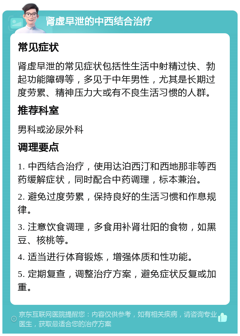 肾虚早泄的中西结合治疗 常见症状 肾虚早泄的常见症状包括性生活中射精过快、勃起功能障碍等，多见于中年男性，尤其是长期过度劳累、精神压力大或有不良生活习惯的人群。 推荐科室 男科或泌尿外科 调理要点 1. 中西结合治疗，使用达泊西汀和西地那非等西药缓解症状，同时配合中药调理，标本兼治。 2. 避免过度劳累，保持良好的生活习惯和作息规律。 3. 注意饮食调理，多食用补肾壮阳的食物，如黑豆、核桃等。 4. 适当进行体育锻炼，增强体质和性功能。 5. 定期复查，调整治疗方案，避免症状反复或加重。