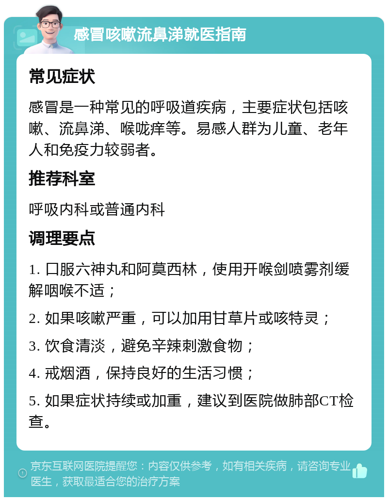 感冒咳嗽流鼻涕就医指南 常见症状 感冒是一种常见的呼吸道疾病，主要症状包括咳嗽、流鼻涕、喉咙痒等。易感人群为儿童、老年人和免疫力较弱者。 推荐科室 呼吸内科或普通内科 调理要点 1. 口服六神丸和阿莫西林，使用开喉剑喷雾剂缓解咽喉不适； 2. 如果咳嗽严重，可以加用甘草片或咳特灵； 3. 饮食清淡，避免辛辣刺激食物； 4. 戒烟酒，保持良好的生活习惯； 5. 如果症状持续或加重，建议到医院做肺部CT检查。