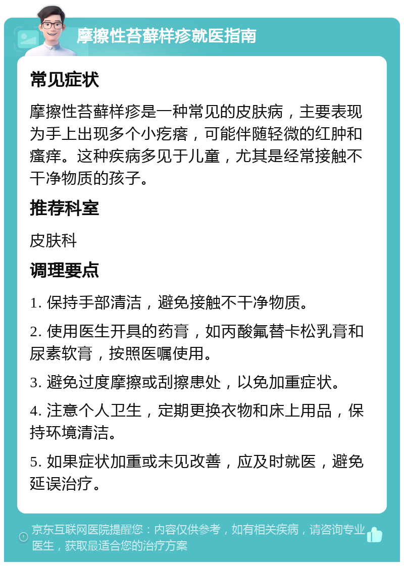 摩擦性苔藓样疹就医指南 常见症状 摩擦性苔藓样疹是一种常见的皮肤病，主要表现为手上出现多个小疙瘩，可能伴随轻微的红肿和瘙痒。这种疾病多见于儿童，尤其是经常接触不干净物质的孩子。 推荐科室 皮肤科 调理要点 1. 保持手部清洁，避免接触不干净物质。 2. 使用医生开具的药膏，如丙酸氟替卡松乳膏和尿素软膏，按照医嘱使用。 3. 避免过度摩擦或刮擦患处，以免加重症状。 4. 注意个人卫生，定期更换衣物和床上用品，保持环境清洁。 5. 如果症状加重或未见改善，应及时就医，避免延误治疗。