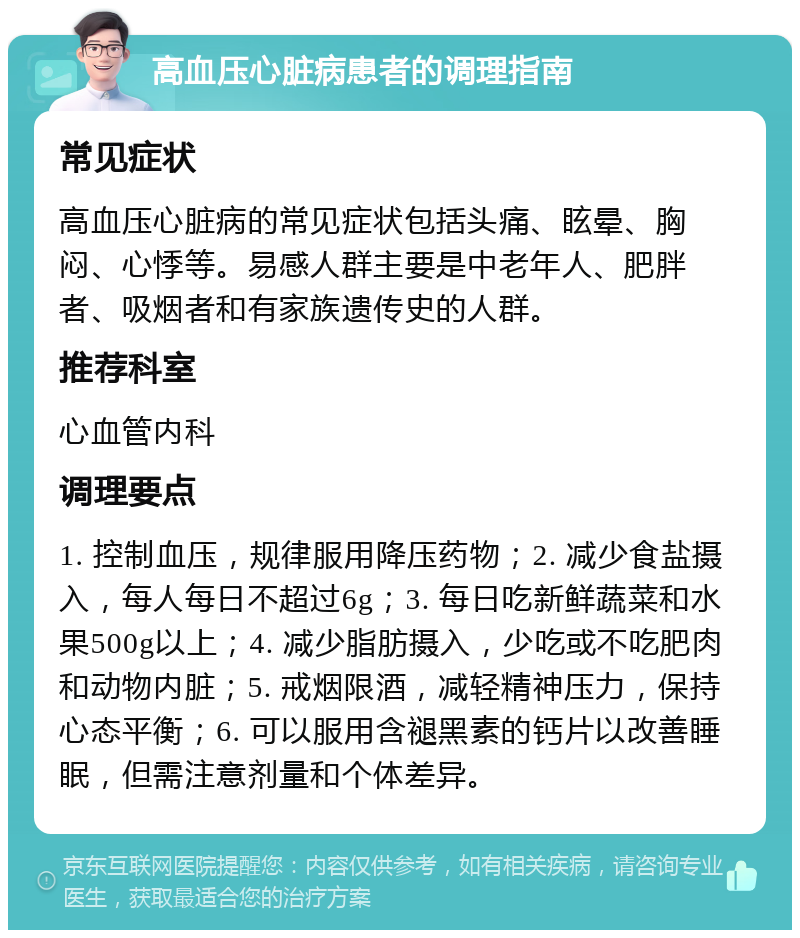 高血压心脏病患者的调理指南 常见症状 高血压心脏病的常见症状包括头痛、眩晕、胸闷、心悸等。易感人群主要是中老年人、肥胖者、吸烟者和有家族遗传史的人群。 推荐科室 心血管内科 调理要点 1. 控制血压，规律服用降压药物；2. 减少食盐摄入，每人每日不超过6g；3. 每日吃新鲜蔬菜和水果500g以上；4. 减少脂肪摄入，少吃或不吃肥肉和动物内脏；5. 戒烟限酒，减轻精神压力，保持心态平衡；6. 可以服用含褪黑素的钙片以改善睡眠，但需注意剂量和个体差异。