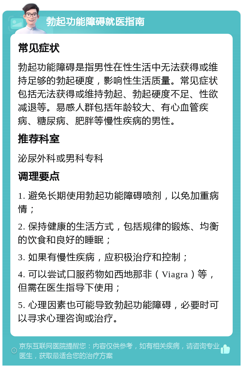 勃起功能障碍就医指南 常见症状 勃起功能障碍是指男性在性生活中无法获得或维持足够的勃起硬度，影响性生活质量。常见症状包括无法获得或维持勃起、勃起硬度不足、性欲减退等。易感人群包括年龄较大、有心血管疾病、糖尿病、肥胖等慢性疾病的男性。 推荐科室 泌尿外科或男科专科 调理要点 1. 避免长期使用勃起功能障碍喷剂，以免加重病情； 2. 保持健康的生活方式，包括规律的锻炼、均衡的饮食和良好的睡眠； 3. 如果有慢性疾病，应积极治疗和控制； 4. 可以尝试口服药物如西地那非（Viagra）等，但需在医生指导下使用； 5. 心理因素也可能导致勃起功能障碍，必要时可以寻求心理咨询或治疗。