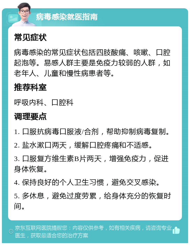 病毒感染就医指南 常见症状 病毒感染的常见症状包括四肢酸痛、咳嗽、口腔起泡等。易感人群主要是免疫力较弱的人群，如老年人、儿童和慢性病患者等。 推荐科室 呼吸内科、口腔科 调理要点 1. 口服抗病毒口服液/合剂，帮助抑制病毒复制。 2. 盐水漱口两天，缓解口腔疼痛和不适感。 3. 口服复方维生素B片两天，增强免疫力，促进身体恢复。 4. 保持良好的个人卫生习惯，避免交叉感染。 5. 多休息，避免过度劳累，给身体充分的恢复时间。