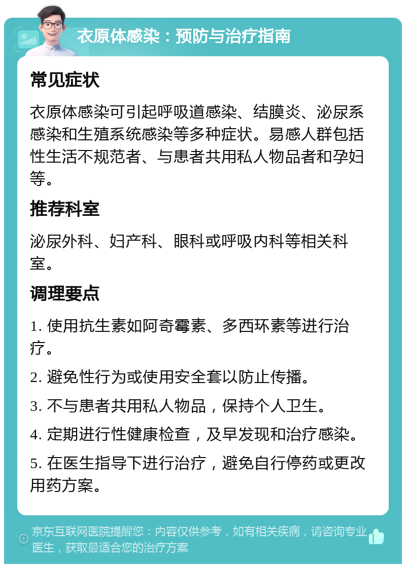 衣原体感染：预防与治疗指南 常见症状 衣原体感染可引起呼吸道感染、结膜炎、泌尿系感染和生殖系统感染等多种症状。易感人群包括性生活不规范者、与患者共用私人物品者和孕妇等。 推荐科室 泌尿外科、妇产科、眼科或呼吸内科等相关科室。 调理要点 1. 使用抗生素如阿奇霉素、多西环素等进行治疗。 2. 避免性行为或使用安全套以防止传播。 3. 不与患者共用私人物品，保持个人卫生。 4. 定期进行性健康检查，及早发现和治疗感染。 5. 在医生指导下进行治疗，避免自行停药或更改用药方案。