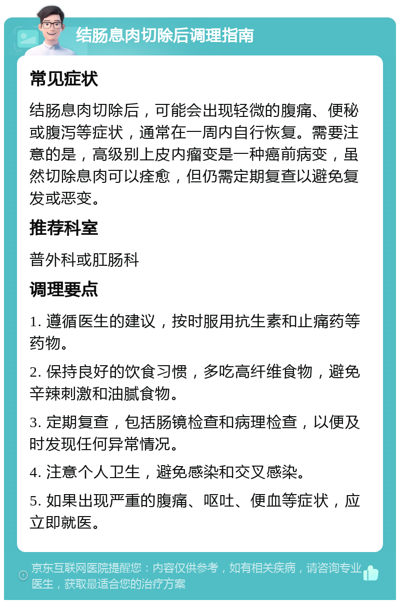 结肠息肉切除后调理指南 常见症状 结肠息肉切除后，可能会出现轻微的腹痛、便秘或腹泻等症状，通常在一周内自行恢复。需要注意的是，高级别上皮内瘤变是一种癌前病变，虽然切除息肉可以痊愈，但仍需定期复查以避免复发或恶变。 推荐科室 普外科或肛肠科 调理要点 1. 遵循医生的建议，按时服用抗生素和止痛药等药物。 2. 保持良好的饮食习惯，多吃高纤维食物，避免辛辣刺激和油腻食物。 3. 定期复查，包括肠镜检查和病理检查，以便及时发现任何异常情况。 4. 注意个人卫生，避免感染和交叉感染。 5. 如果出现严重的腹痛、呕吐、便血等症状，应立即就医。