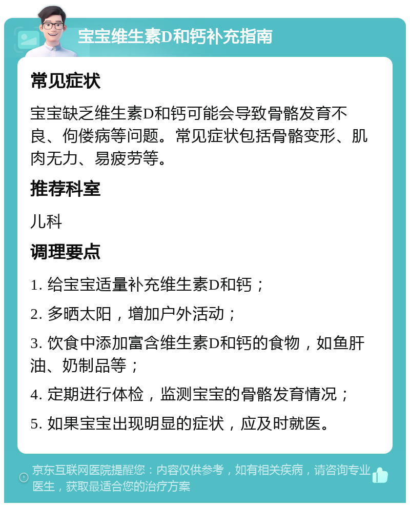 宝宝维生素D和钙补充指南 常见症状 宝宝缺乏维生素D和钙可能会导致骨骼发育不良、佝偻病等问题。常见症状包括骨骼变形、肌肉无力、易疲劳等。 推荐科室 儿科 调理要点 1. 给宝宝适量补充维生素D和钙； 2. 多晒太阳，增加户外活动； 3. 饮食中添加富含维生素D和钙的食物，如鱼肝油、奶制品等； 4. 定期进行体检，监测宝宝的骨骼发育情况； 5. 如果宝宝出现明显的症状，应及时就医。