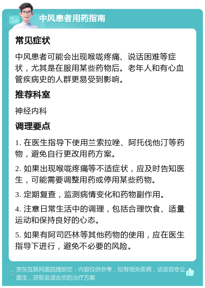 中风患者用药指南 常见症状 中风患者可能会出现喉咙疼痛、说话困难等症状，尤其是在服用某些药物后。老年人和有心血管疾病史的人群更易受到影响。 推荐科室 神经内科 调理要点 1. 在医生指导下使用兰索拉唑、阿托伐他汀等药物，避免自行更改用药方案。 2. 如果出现喉咙疼痛等不适症状，应及时告知医生，可能需要调整用药或停用某些药物。 3. 定期复查，监测病情变化和药物副作用。 4. 注意日常生活中的调理，包括合理饮食、适量运动和保持良好的心态。 5. 如果有阿司匹林等其他药物的使用，应在医生指导下进行，避免不必要的风险。