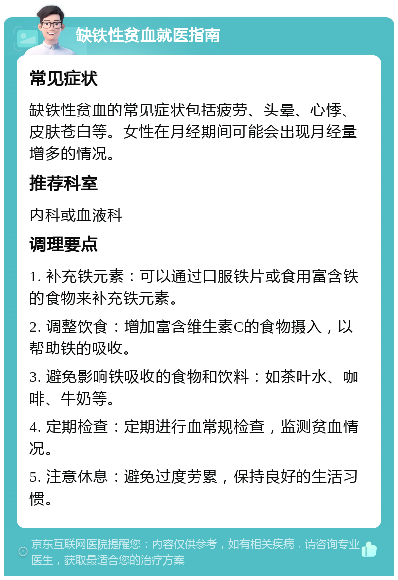 缺铁性贫血就医指南 常见症状 缺铁性贫血的常见症状包括疲劳、头晕、心悸、皮肤苍白等。女性在月经期间可能会出现月经量增多的情况。 推荐科室 内科或血液科 调理要点 1. 补充铁元素：可以通过口服铁片或食用富含铁的食物来补充铁元素。 2. 调整饮食：增加富含维生素C的食物摄入，以帮助铁的吸收。 3. 避免影响铁吸收的食物和饮料：如茶叶水、咖啡、牛奶等。 4. 定期检查：定期进行血常规检查，监测贫血情况。 5. 注意休息：避免过度劳累，保持良好的生活习惯。