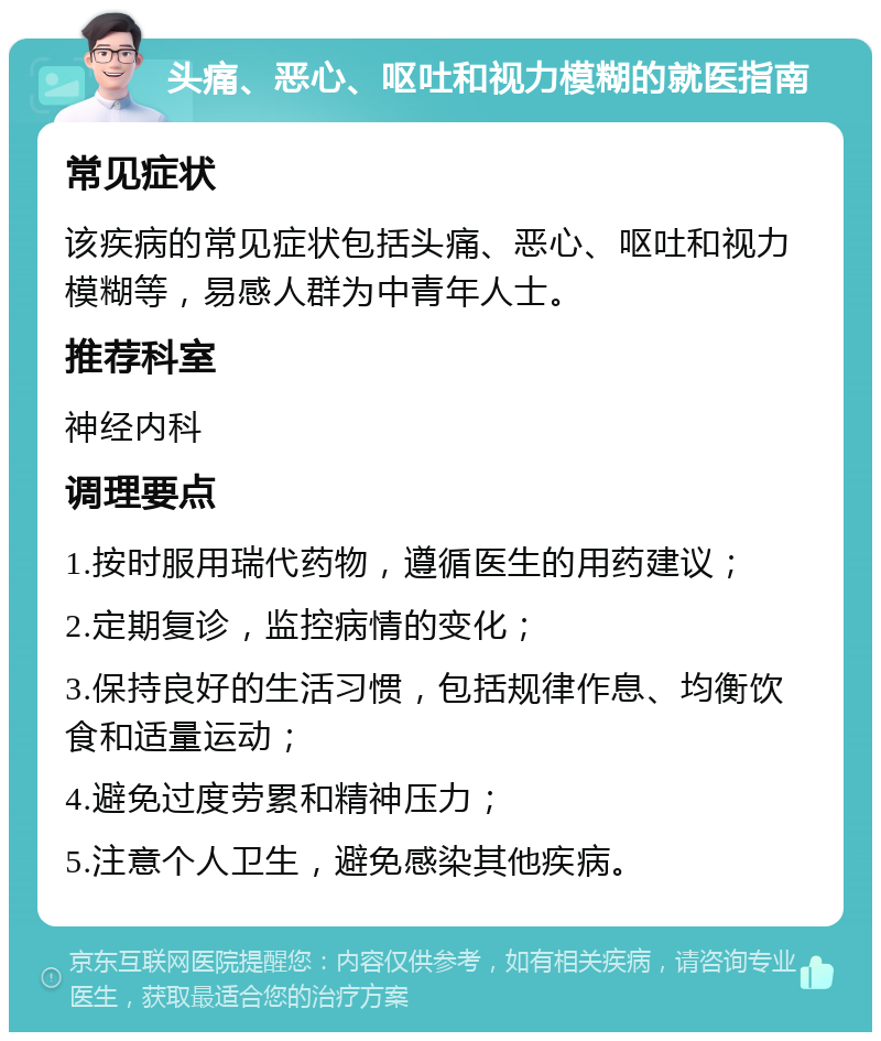 头痛、恶心、呕吐和视力模糊的就医指南 常见症状 该疾病的常见症状包括头痛、恶心、呕吐和视力模糊等，易感人群为中青年人士。 推荐科室 神经内科 调理要点 1.按时服用瑞代药物，遵循医生的用药建议； 2.定期复诊，监控病情的变化； 3.保持良好的生活习惯，包括规律作息、均衡饮食和适量运动； 4.避免过度劳累和精神压力； 5.注意个人卫生，避免感染其他疾病。