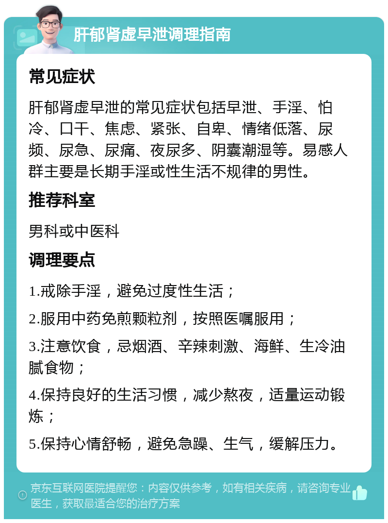 肝郁肾虚早泄调理指南 常见症状 肝郁肾虚早泄的常见症状包括早泄、手淫、怕冷、口干、焦虑、紧张、自卑、情绪低落、尿频、尿急、尿痛、夜尿多、阴囊潮湿等。易感人群主要是长期手淫或性生活不规律的男性。 推荐科室 男科或中医科 调理要点 1.戒除手淫，避免过度性生活； 2.服用中药免煎颗粒剂，按照医嘱服用； 3.注意饮食，忌烟酒、辛辣刺激、海鲜、生冷油腻食物； 4.保持良好的生活习惯，减少熬夜，适量运动锻炼； 5.保持心情舒畅，避免急躁、生气，缓解压力。