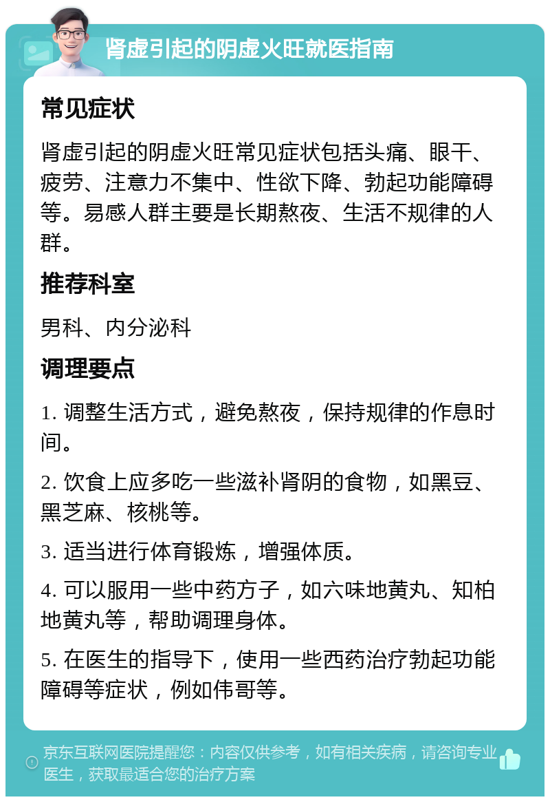 肾虚引起的阴虚火旺就医指南 常见症状 肾虚引起的阴虚火旺常见症状包括头痛、眼干、疲劳、注意力不集中、性欲下降、勃起功能障碍等。易感人群主要是长期熬夜、生活不规律的人群。 推荐科室 男科、内分泌科 调理要点 1. 调整生活方式，避免熬夜，保持规律的作息时间。 2. 饮食上应多吃一些滋补肾阴的食物，如黑豆、黑芝麻、核桃等。 3. 适当进行体育锻炼，增强体质。 4. 可以服用一些中药方子，如六味地黄丸、知柏地黄丸等，帮助调理身体。 5. 在医生的指导下，使用一些西药治疗勃起功能障碍等症状，例如伟哥等。