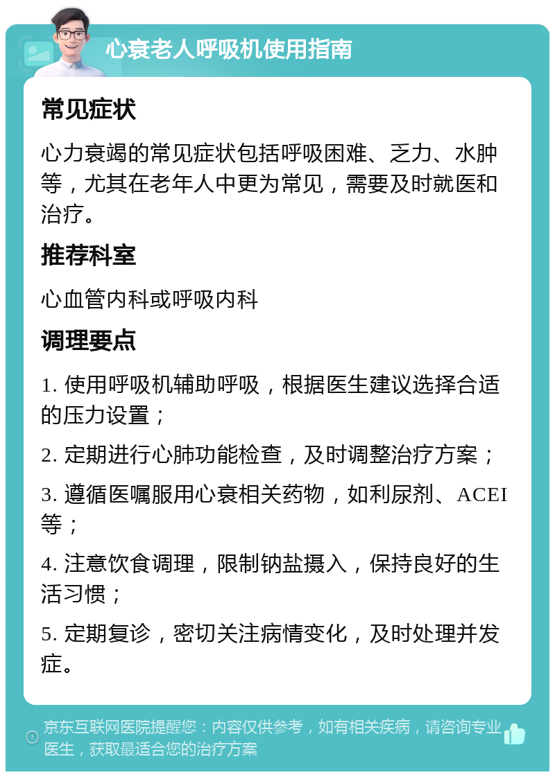 心衰老人呼吸机使用指南 常见症状 心力衰竭的常见症状包括呼吸困难、乏力、水肿等，尤其在老年人中更为常见，需要及时就医和治疗。 推荐科室 心血管内科或呼吸内科 调理要点 1. 使用呼吸机辅助呼吸，根据医生建议选择合适的压力设置； 2. 定期进行心肺功能检查，及时调整治疗方案； 3. 遵循医嘱服用心衰相关药物，如利尿剂、ACEI等； 4. 注意饮食调理，限制钠盐摄入，保持良好的生活习惯； 5. 定期复诊，密切关注病情变化，及时处理并发症。