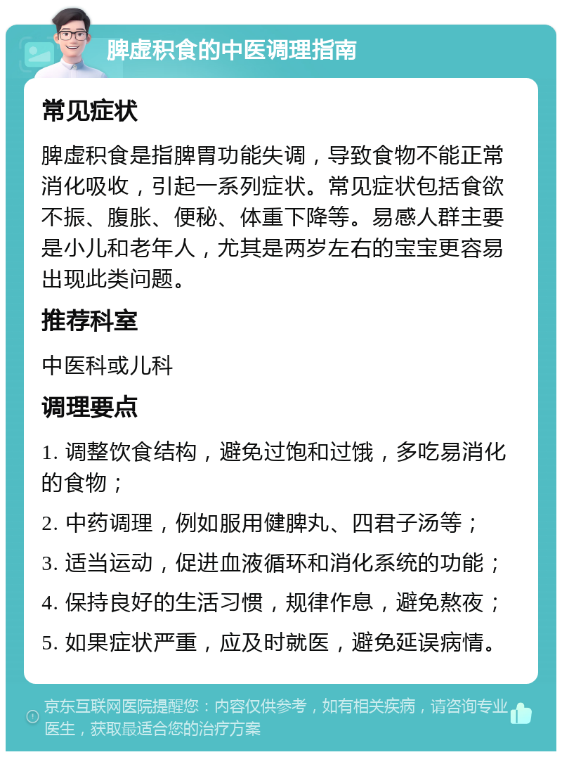 脾虚积食的中医调理指南 常见症状 脾虚积食是指脾胃功能失调，导致食物不能正常消化吸收，引起一系列症状。常见症状包括食欲不振、腹胀、便秘、体重下降等。易感人群主要是小儿和老年人，尤其是两岁左右的宝宝更容易出现此类问题。 推荐科室 中医科或儿科 调理要点 1. 调整饮食结构，避免过饱和过饿，多吃易消化的食物； 2. 中药调理，例如服用健脾丸、四君子汤等； 3. 适当运动，促进血液循环和消化系统的功能； 4. 保持良好的生活习惯，规律作息，避免熬夜； 5. 如果症状严重，应及时就医，避免延误病情。