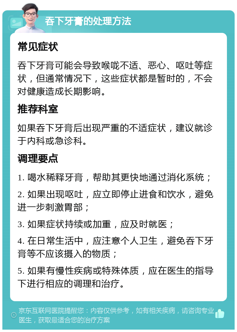 吞下牙膏的处理方法 常见症状 吞下牙膏可能会导致喉咙不适、恶心、呕吐等症状，但通常情况下，这些症状都是暂时的，不会对健康造成长期影响。 推荐科室 如果吞下牙膏后出现严重的不适症状，建议就诊于内科或急诊科。 调理要点 1. 喝水稀释牙膏，帮助其更快地通过消化系统； 2. 如果出现呕吐，应立即停止进食和饮水，避免进一步刺激胃部； 3. 如果症状持续或加重，应及时就医； 4. 在日常生活中，应注意个人卫生，避免吞下牙膏等不应该摄入的物质； 5. 如果有慢性疾病或特殊体质，应在医生的指导下进行相应的调理和治疗。