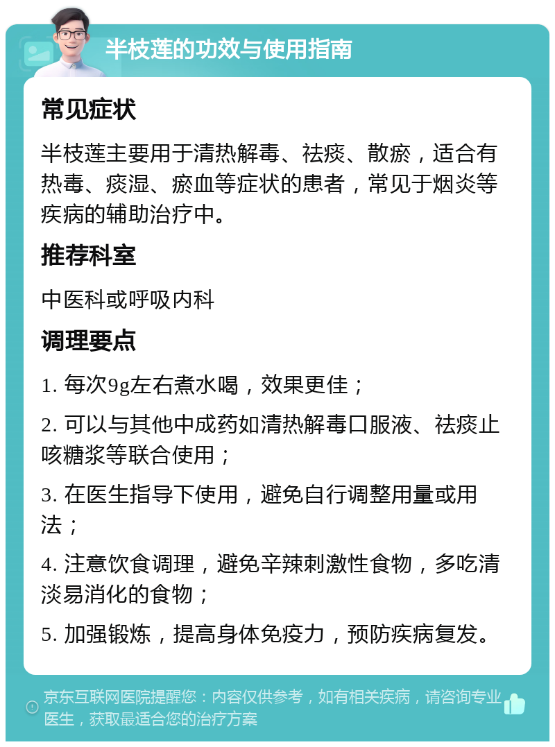 半枝莲的功效与使用指南 常见症状 半枝莲主要用于清热解毒、祛痰、散瘀，适合有热毒、痰湿、瘀血等症状的患者，常见于烟炎等疾病的辅助治疗中。 推荐科室 中医科或呼吸内科 调理要点 1. 每次9g左右煮水喝，效果更佳； 2. 可以与其他中成药如清热解毒口服液、祛痰止咳糖浆等联合使用； 3. 在医生指导下使用，避免自行调整用量或用法； 4. 注意饮食调理，避免辛辣刺激性食物，多吃清淡易消化的食物； 5. 加强锻炼，提高身体免疫力，预防疾病复发。