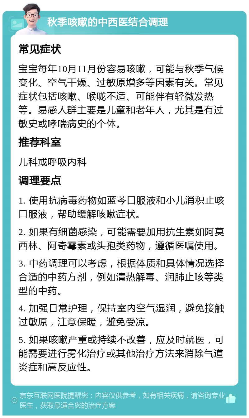 秋季咳嗽的中西医结合调理 常见症状 宝宝每年10月11月份容易咳嗽，可能与秋季气候变化、空气干燥、过敏原增多等因素有关。常见症状包括咳嗽、喉咙不适、可能伴有轻微发热等。易感人群主要是儿童和老年人，尤其是有过敏史或哮喘病史的个体。 推荐科室 儿科或呼吸内科 调理要点 1. 使用抗病毒药物如蓝芩口服液和小儿消积止咳口服液，帮助缓解咳嗽症状。 2. 如果有细菌感染，可能需要加用抗生素如阿莫西林、阿奇霉素或头孢类药物，遵循医嘱使用。 3. 中药调理可以考虑，根据体质和具体情况选择合适的中药方剂，例如清热解毒、润肺止咳等类型的中药。 4. 加强日常护理，保持室内空气湿润，避免接触过敏原，注意保暖，避免受凉。 5. 如果咳嗽严重或持续不改善，应及时就医，可能需要进行雾化治疗或其他治疗方法来消除气道炎症和高反应性。