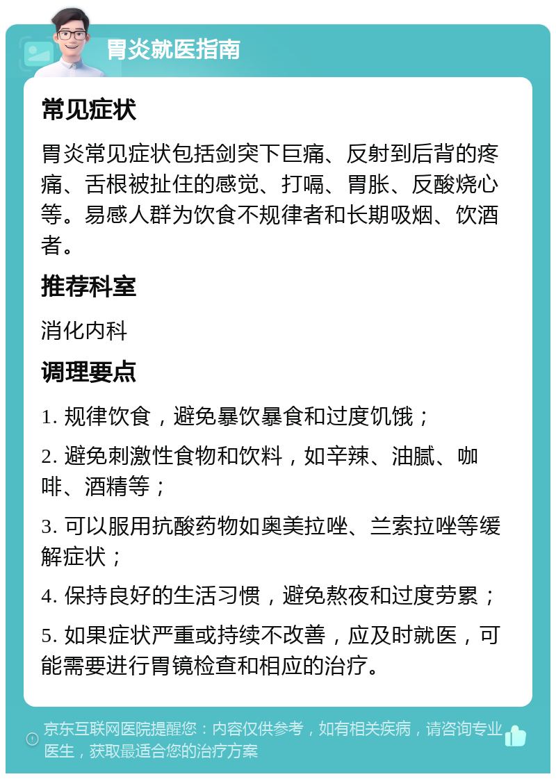 胃炎就医指南 常见症状 胃炎常见症状包括剑突下巨痛、反射到后背的疼痛、舌根被扯住的感觉、打嗝、胃胀、反酸烧心等。易感人群为饮食不规律者和长期吸烟、饮酒者。 推荐科室 消化内科 调理要点 1. 规律饮食，避免暴饮暴食和过度饥饿； 2. 避免刺激性食物和饮料，如辛辣、油腻、咖啡、酒精等； 3. 可以服用抗酸药物如奥美拉唑、兰索拉唑等缓解症状； 4. 保持良好的生活习惯，避免熬夜和过度劳累； 5. 如果症状严重或持续不改善，应及时就医，可能需要进行胃镜检查和相应的治疗。