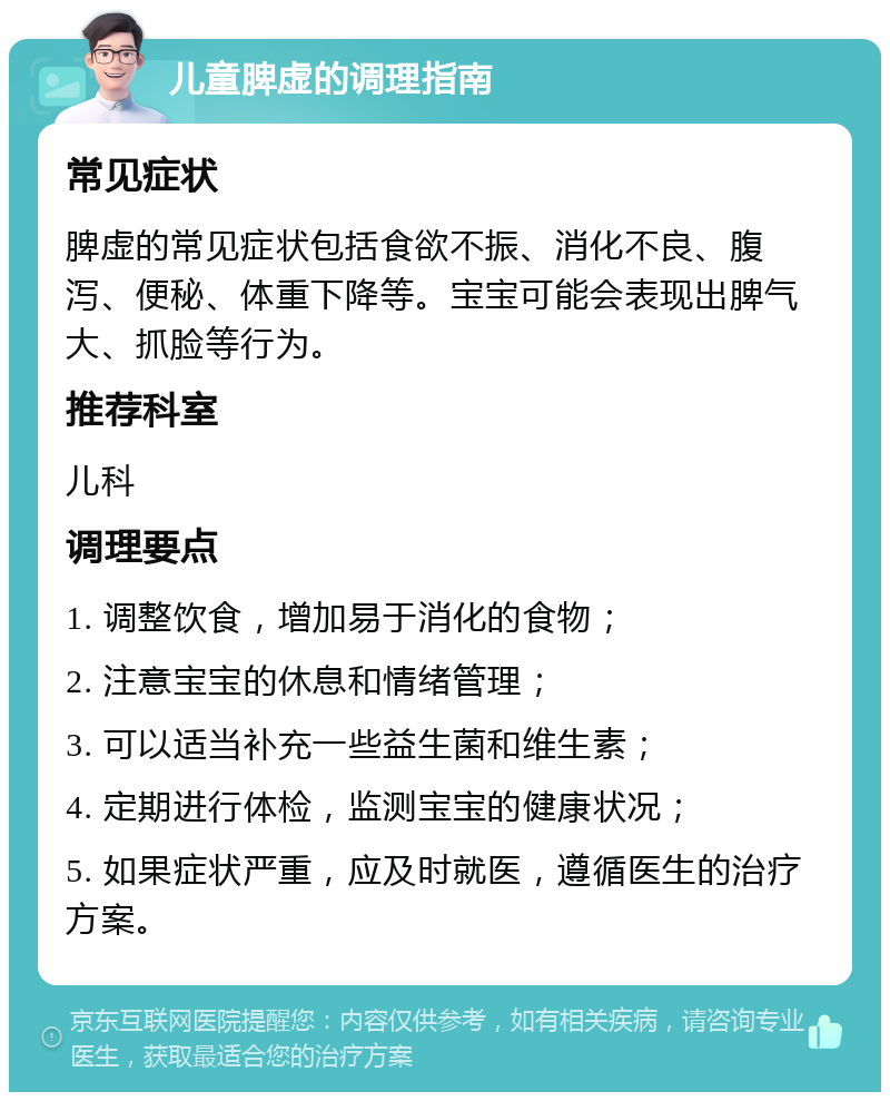 儿童脾虚的调理指南 常见症状 脾虚的常见症状包括食欲不振、消化不良、腹泻、便秘、体重下降等。宝宝可能会表现出脾气大、抓脸等行为。 推荐科室 儿科 调理要点 1. 调整饮食，增加易于消化的食物； 2. 注意宝宝的休息和情绪管理； 3. 可以适当补充一些益生菌和维生素； 4. 定期进行体检，监测宝宝的健康状况； 5. 如果症状严重，应及时就医，遵循医生的治疗方案。