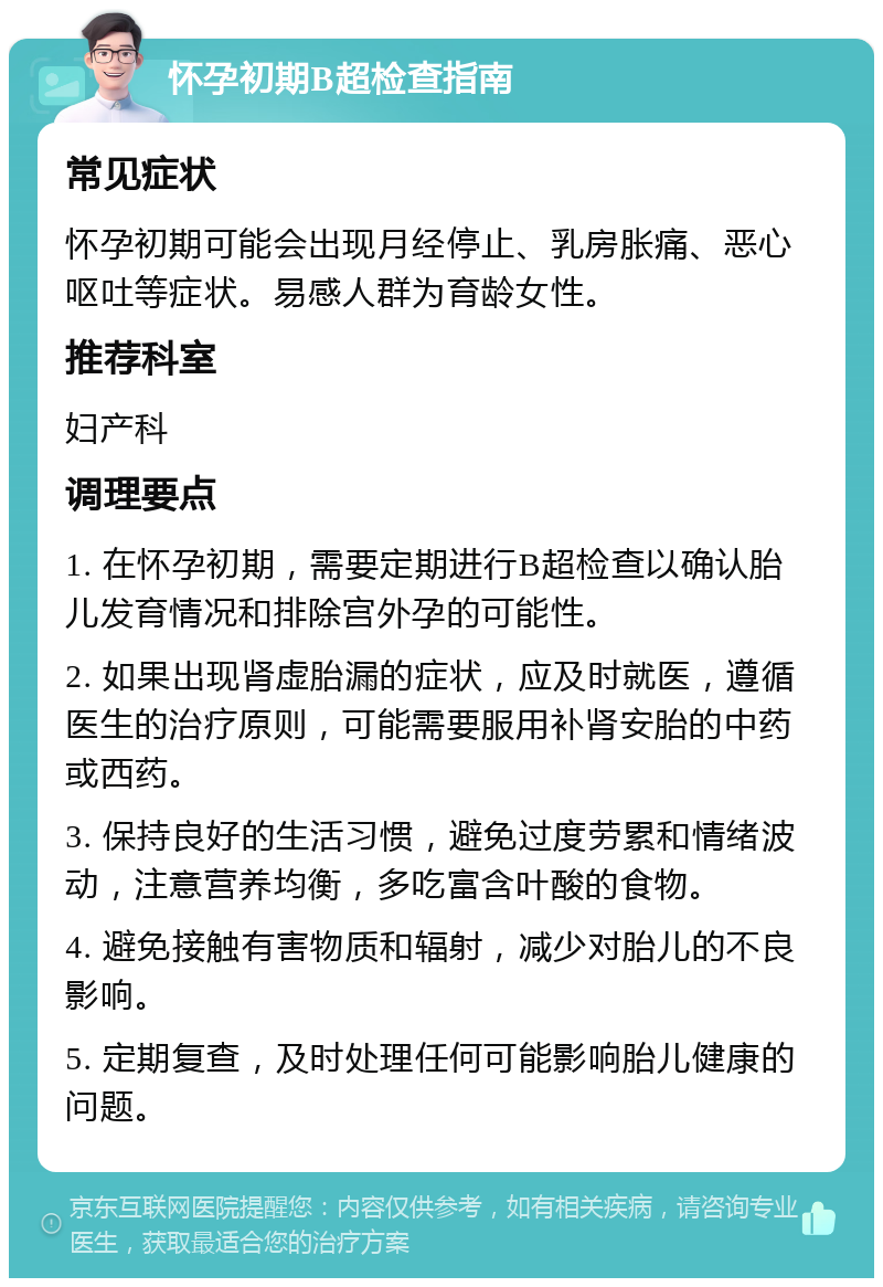 怀孕初期B超检查指南 常见症状 怀孕初期可能会出现月经停止、乳房胀痛、恶心呕吐等症状。易感人群为育龄女性。 推荐科室 妇产科 调理要点 1. 在怀孕初期，需要定期进行B超检查以确认胎儿发育情况和排除宫外孕的可能性。 2. 如果出现肾虚胎漏的症状，应及时就医，遵循医生的治疗原则，可能需要服用补肾安胎的中药或西药。 3. 保持良好的生活习惯，避免过度劳累和情绪波动，注意营养均衡，多吃富含叶酸的食物。 4. 避免接触有害物质和辐射，减少对胎儿的不良影响。 5. 定期复查，及时处理任何可能影响胎儿健康的问题。