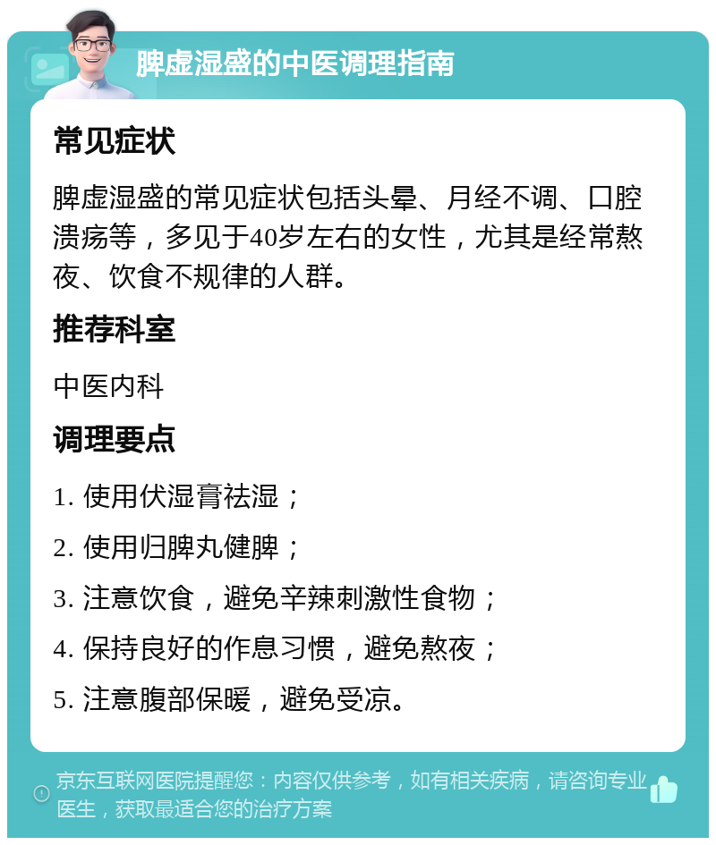 脾虚湿盛的中医调理指南 常见症状 脾虚湿盛的常见症状包括头晕、月经不调、口腔溃疡等，多见于40岁左右的女性，尤其是经常熬夜、饮食不规律的人群。 推荐科室 中医内科 调理要点 1. 使用伏湿膏祛湿； 2. 使用归脾丸健脾； 3. 注意饮食，避免辛辣刺激性食物； 4. 保持良好的作息习惯，避免熬夜； 5. 注意腹部保暖，避免受凉。