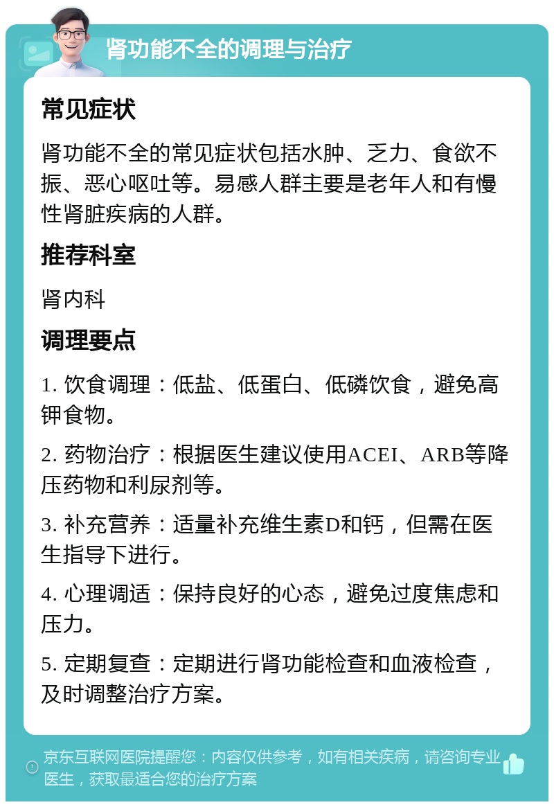 肾功能不全的调理与治疗 常见症状 肾功能不全的常见症状包括水肿、乏力、食欲不振、恶心呕吐等。易感人群主要是老年人和有慢性肾脏疾病的人群。 推荐科室 肾内科 调理要点 1. 饮食调理：低盐、低蛋白、低磷饮食，避免高钾食物。 2. 药物治疗：根据医生建议使用ACEI、ARB等降压药物和利尿剂等。 3. 补充营养：适量补充维生素D和钙，但需在医生指导下进行。 4. 心理调适：保持良好的心态，避免过度焦虑和压力。 5. 定期复查：定期进行肾功能检查和血液检查，及时调整治疗方案。