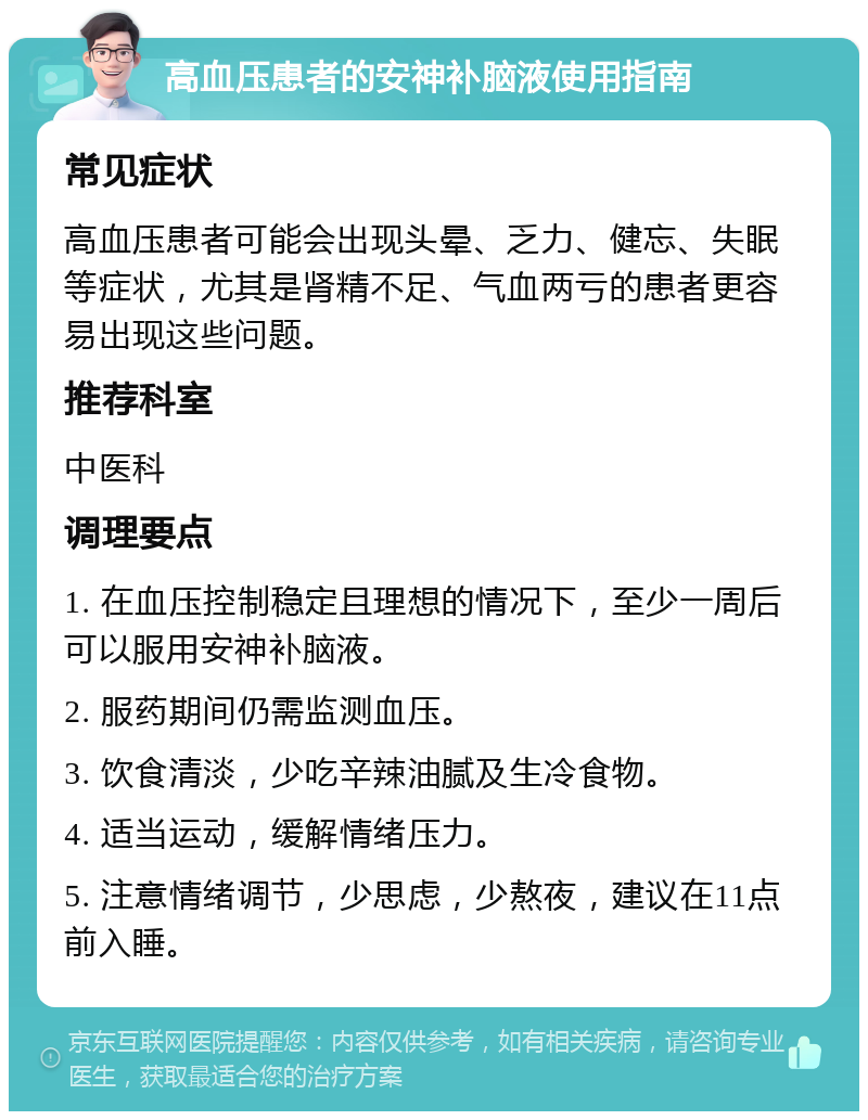 高血压患者的安神补脑液使用指南 常见症状 高血压患者可能会出现头晕、乏力、健忘、失眠等症状，尤其是肾精不足、气血两亏的患者更容易出现这些问题。 推荐科室 中医科 调理要点 1. 在血压控制稳定且理想的情况下，至少一周后可以服用安神补脑液。 2. 服药期间仍需监测血压。 3. 饮食清淡，少吃辛辣油腻及生冷食物。 4. 适当运动，缓解情绪压力。 5. 注意情绪调节，少思虑，少熬夜，建议在11点前入睡。