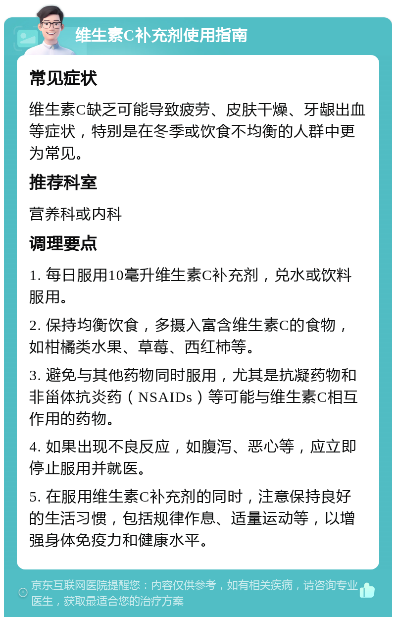 维生素C补充剂使用指南 常见症状 维生素C缺乏可能导致疲劳、皮肤干燥、牙龈出血等症状，特别是在冬季或饮食不均衡的人群中更为常见。 推荐科室 营养科或内科 调理要点 1. 每日服用10毫升维生素C补充剂，兑水或饮料服用。 2. 保持均衡饮食，多摄入富含维生素C的食物，如柑橘类水果、草莓、西红柿等。 3. 避免与其他药物同时服用，尤其是抗凝药物和非甾体抗炎药（NSAIDs）等可能与维生素C相互作用的药物。 4. 如果出现不良反应，如腹泻、恶心等，应立即停止服用并就医。 5. 在服用维生素C补充剂的同时，注意保持良好的生活习惯，包括规律作息、适量运动等，以增强身体免疫力和健康水平。