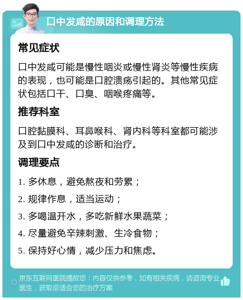 口中发咸的原因和调理方法 常见症状 口中发咸可能是慢性咽炎或慢性肾炎等慢性疾病的表现，也可能是口腔溃疡引起的。其他常见症状包括口干、口臭、咽喉疼痛等。 推荐科室 口腔黏膜科、耳鼻喉科、肾内科等科室都可能涉及到口中发咸的诊断和治疗。 调理要点 1. 多休息，避免熬夜和劳累； 2. 规律作息，适当运动； 3. 多喝温开水，多吃新鲜水果蔬菜； 4. 尽量避免辛辣刺激、生冷食物； 5. 保持好心情，减少压力和焦虑。