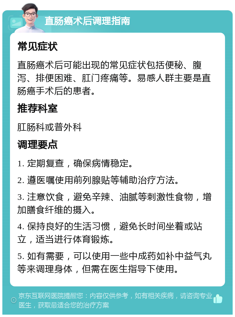 直肠癌术后调理指南 常见症状 直肠癌术后可能出现的常见症状包括便秘、腹泻、排便困难、肛门疼痛等。易感人群主要是直肠癌手术后的患者。 推荐科室 肛肠科或普外科 调理要点 1. 定期复查，确保病情稳定。 2. 遵医嘱使用前列腺贴等辅助治疗方法。 3. 注意饮食，避免辛辣、油腻等刺激性食物，增加膳食纤维的摄入。 4. 保持良好的生活习惯，避免长时间坐着或站立，适当进行体育锻炼。 5. 如有需要，可以使用一些中成药如补中益气丸等来调理身体，但需在医生指导下使用。