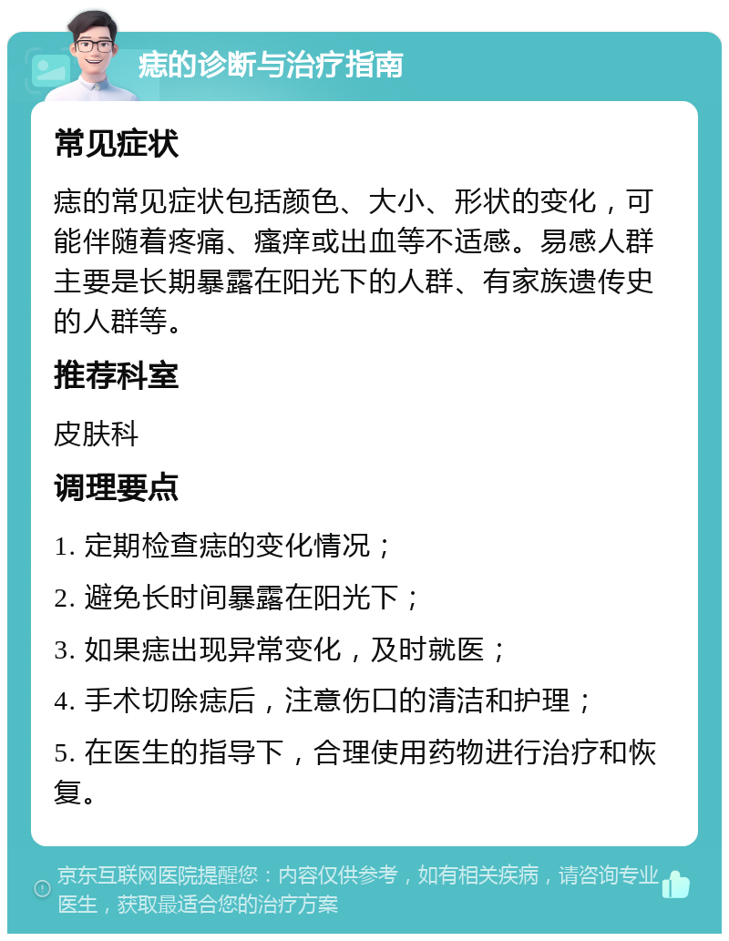 痣的诊断与治疗指南 常见症状 痣的常见症状包括颜色、大小、形状的变化，可能伴随着疼痛、瘙痒或出血等不适感。易感人群主要是长期暴露在阳光下的人群、有家族遗传史的人群等。 推荐科室 皮肤科 调理要点 1. 定期检查痣的变化情况； 2. 避免长时间暴露在阳光下； 3. 如果痣出现异常变化，及时就医； 4. 手术切除痣后，注意伤口的清洁和护理； 5. 在医生的指导下，合理使用药物进行治疗和恢复。