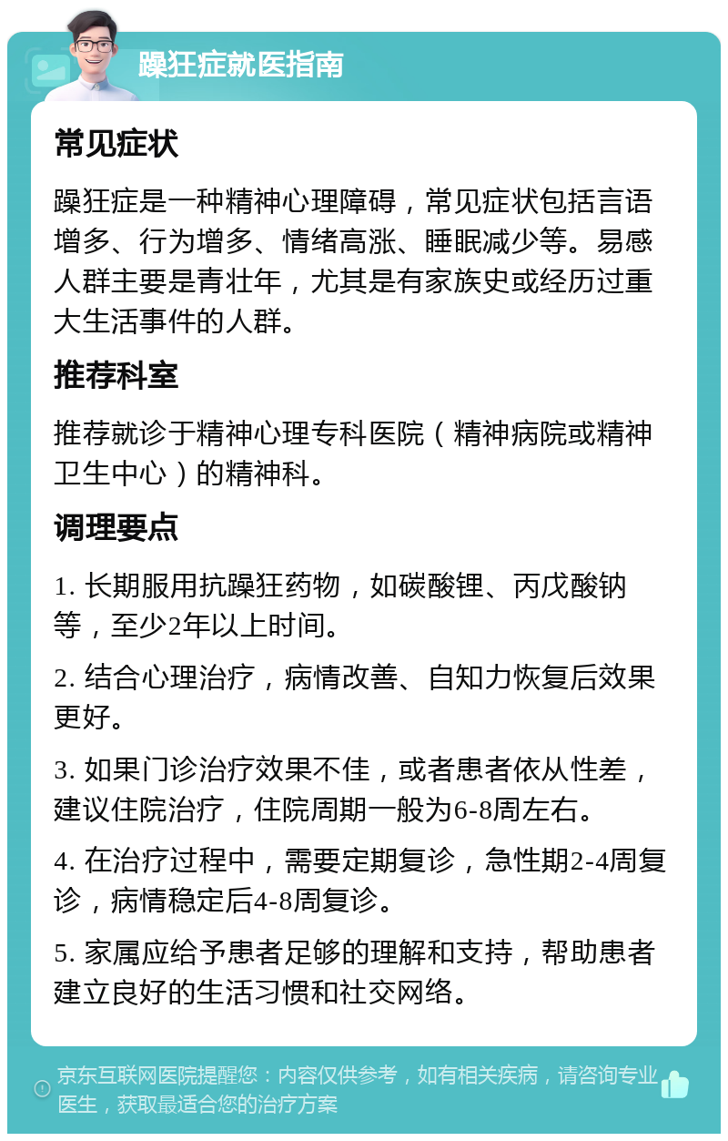 躁狂症就医指南 常见症状 躁狂症是一种精神心理障碍，常见症状包括言语增多、行为增多、情绪高涨、睡眠减少等。易感人群主要是青壮年，尤其是有家族史或经历过重大生活事件的人群。 推荐科室 推荐就诊于精神心理专科医院（精神病院或精神卫生中心）的精神科。 调理要点 1. 长期服用抗躁狂药物，如碳酸锂、丙戊酸钠等，至少2年以上时间。 2. 结合心理治疗，病情改善、自知力恢复后效果更好。 3. 如果门诊治疗效果不佳，或者患者依从性差，建议住院治疗，住院周期一般为6-8周左右。 4. 在治疗过程中，需要定期复诊，急性期2-4周复诊，病情稳定后4-8周复诊。 5. 家属应给予患者足够的理解和支持，帮助患者建立良好的生活习惯和社交网络。