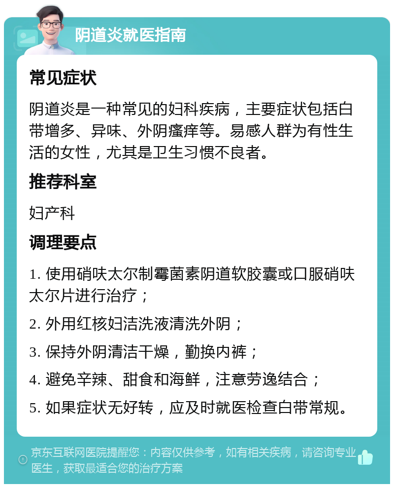 阴道炎就医指南 常见症状 阴道炎是一种常见的妇科疾病，主要症状包括白带增多、异味、外阴瘙痒等。易感人群为有性生活的女性，尤其是卫生习惯不良者。 推荐科室 妇产科 调理要点 1. 使用硝呋太尔制霉菌素阴道软胶囊或口服硝呋太尔片进行治疗； 2. 外用红核妇洁洗液清洗外阴； 3. 保持外阴清洁干燥，勤换内裤； 4. 避免辛辣、甜食和海鲜，注意劳逸结合； 5. 如果症状无好转，应及时就医检查白带常规。