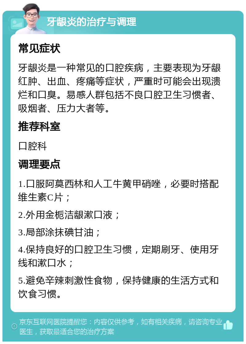 牙龈炎的治疗与调理 常见症状 牙龈炎是一种常见的口腔疾病，主要表现为牙龈红肿、出血、疼痛等症状，严重时可能会出现溃烂和口臭。易感人群包括不良口腔卫生习惯者、吸烟者、压力大者等。 推荐科室 口腔科 调理要点 1.口服阿莫西林和人工牛黄甲硝唑，必要时搭配维生素C片； 2.外用金栀洁龈漱口液； 3.局部涂抹碘甘油； 4.保持良好的口腔卫生习惯，定期刷牙、使用牙线和漱口水； 5.避免辛辣刺激性食物，保持健康的生活方式和饮食习惯。