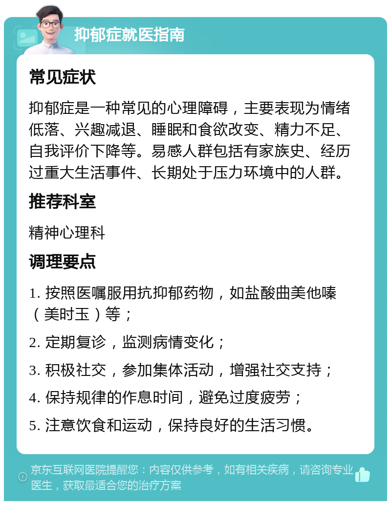 抑郁症就医指南 常见症状 抑郁症是一种常见的心理障碍，主要表现为情绪低落、兴趣减退、睡眠和食欲改变、精力不足、自我评价下降等。易感人群包括有家族史、经历过重大生活事件、长期处于压力环境中的人群。 推荐科室 精神心理科 调理要点 1. 按照医嘱服用抗抑郁药物，如盐酸曲美他嗪（美时玉）等； 2. 定期复诊，监测病情变化； 3. 积极社交，参加集体活动，增强社交支持； 4. 保持规律的作息时间，避免过度疲劳； 5. 注意饮食和运动，保持良好的生活习惯。