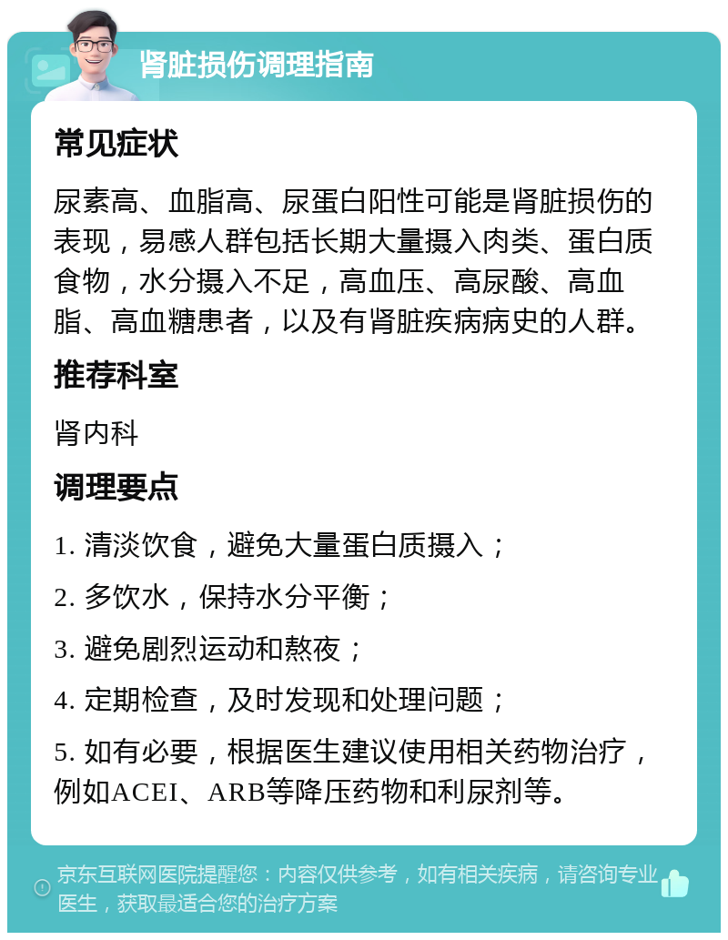 肾脏损伤调理指南 常见症状 尿素高、血脂高、尿蛋白阳性可能是肾脏损伤的表现，易感人群包括长期大量摄入肉类、蛋白质食物，水分摄入不足，高血压、高尿酸、高血脂、高血糖患者，以及有肾脏疾病病史的人群。 推荐科室 肾内科 调理要点 1. 清淡饮食，避免大量蛋白质摄入； 2. 多饮水，保持水分平衡； 3. 避免剧烈运动和熬夜； 4. 定期检查，及时发现和处理问题； 5. 如有必要，根据医生建议使用相关药物治疗，例如ACEI、ARB等降压药物和利尿剂等。