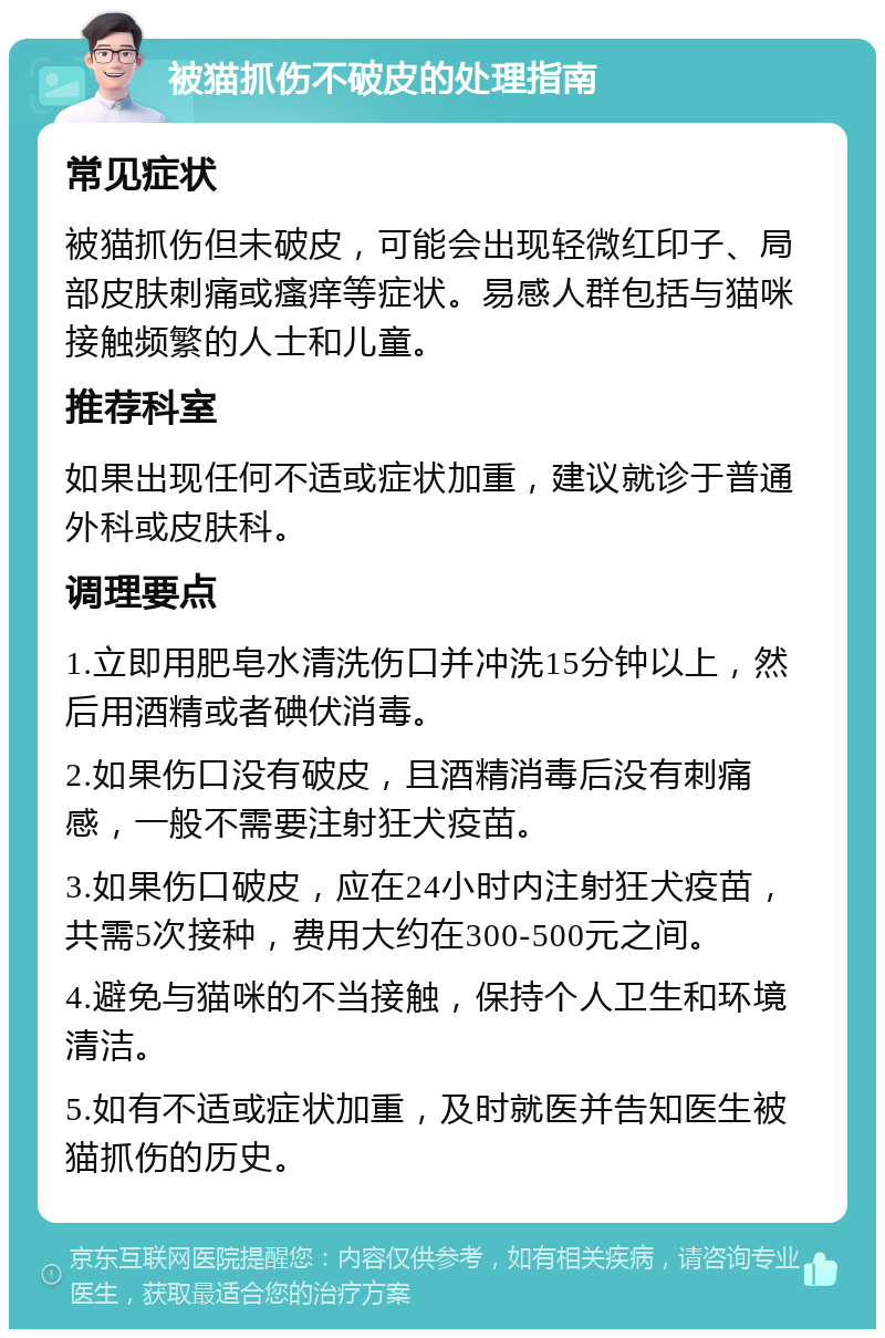 被猫抓伤不破皮的处理指南 常见症状 被猫抓伤但未破皮，可能会出现轻微红印子、局部皮肤刺痛或瘙痒等症状。易感人群包括与猫咪接触频繁的人士和儿童。 推荐科室 如果出现任何不适或症状加重，建议就诊于普通外科或皮肤科。 调理要点 1.立即用肥皂水清洗伤口并冲洗15分钟以上，然后用酒精或者碘伏消毒。 2.如果伤口没有破皮，且酒精消毒后没有刺痛感，一般不需要注射狂犬疫苗。 3.如果伤口破皮，应在24小时内注射狂犬疫苗，共需5次接种，费用大约在300-500元之间。 4.避免与猫咪的不当接触，保持个人卫生和环境清洁。 5.如有不适或症状加重，及时就医并告知医生被猫抓伤的历史。