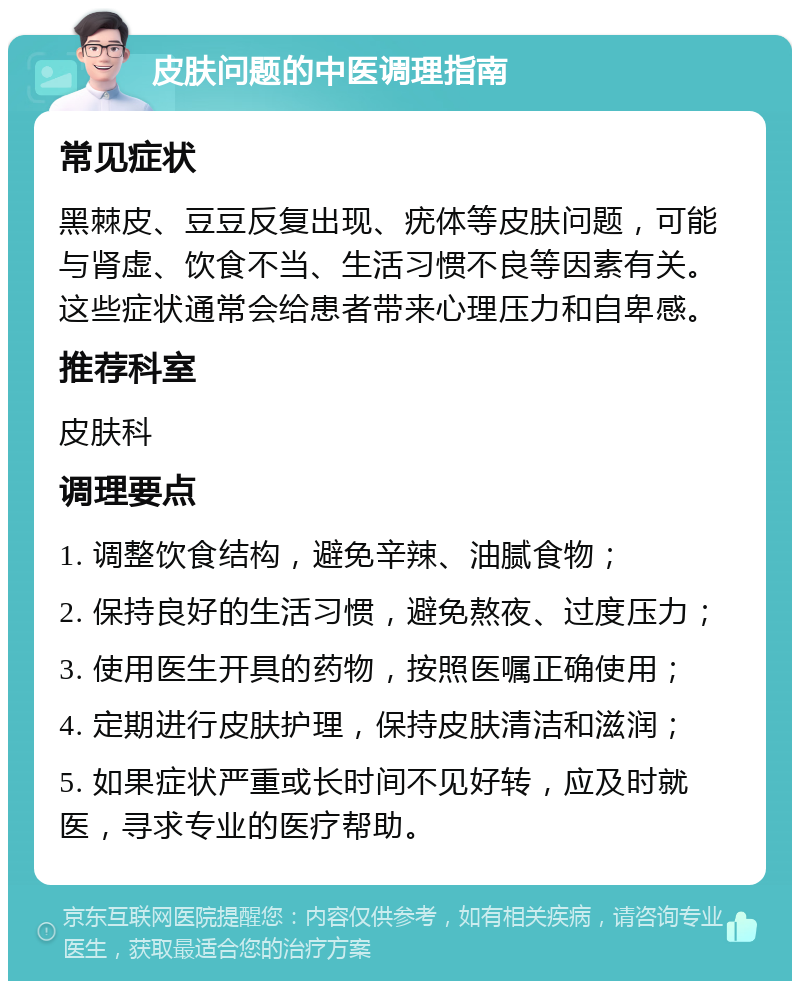 皮肤问题的中医调理指南 常见症状 黑棘皮、豆豆反复出现、疣体等皮肤问题，可能与肾虚、饮食不当、生活习惯不良等因素有关。这些症状通常会给患者带来心理压力和自卑感。 推荐科室 皮肤科 调理要点 1. 调整饮食结构，避免辛辣、油腻食物； 2. 保持良好的生活习惯，避免熬夜、过度压力； 3. 使用医生开具的药物，按照医嘱正确使用； 4. 定期进行皮肤护理，保持皮肤清洁和滋润； 5. 如果症状严重或长时间不见好转，应及时就医，寻求专业的医疗帮助。