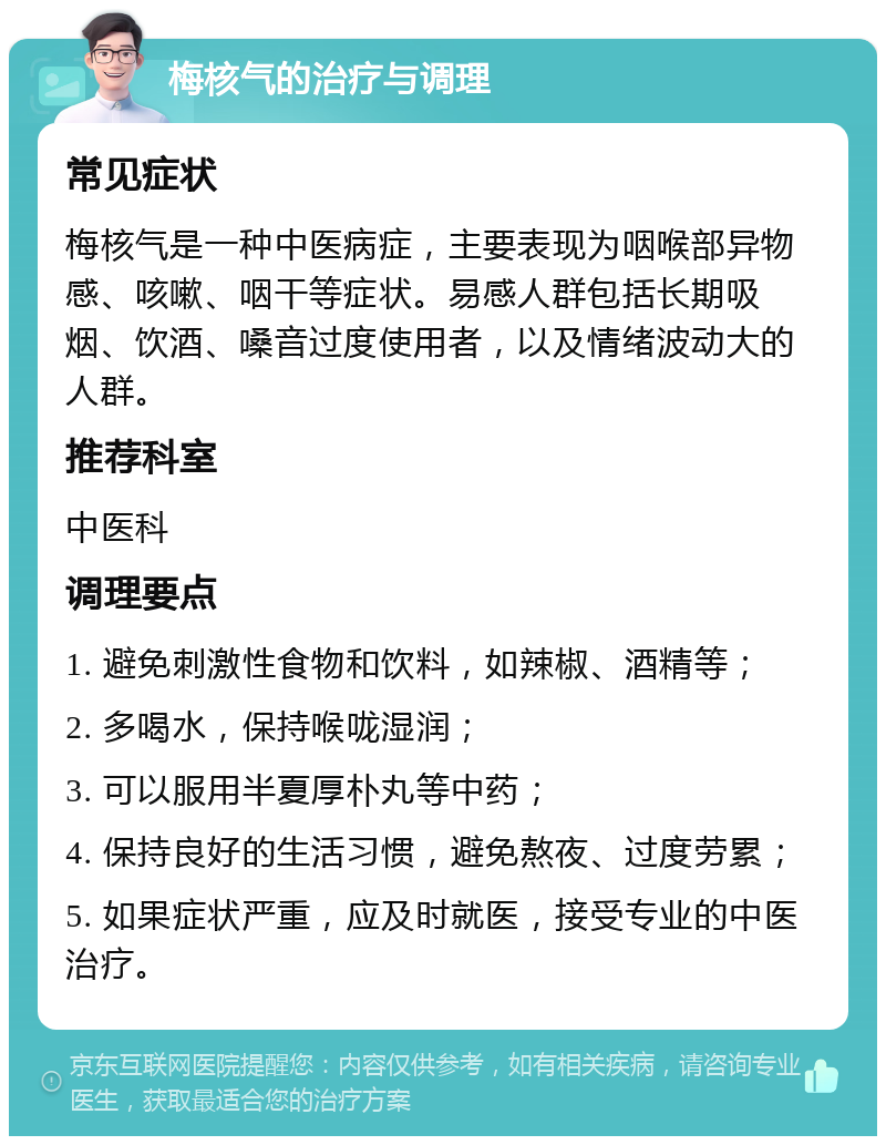 梅核气的治疗与调理 常见症状 梅核气是一种中医病症，主要表现为咽喉部异物感、咳嗽、咽干等症状。易感人群包括长期吸烟、饮酒、嗓音过度使用者，以及情绪波动大的人群。 推荐科室 中医科 调理要点 1. 避免刺激性食物和饮料，如辣椒、酒精等； 2. 多喝水，保持喉咙湿润； 3. 可以服用半夏厚朴丸等中药； 4. 保持良好的生活习惯，避免熬夜、过度劳累； 5. 如果症状严重，应及时就医，接受专业的中医治疗。