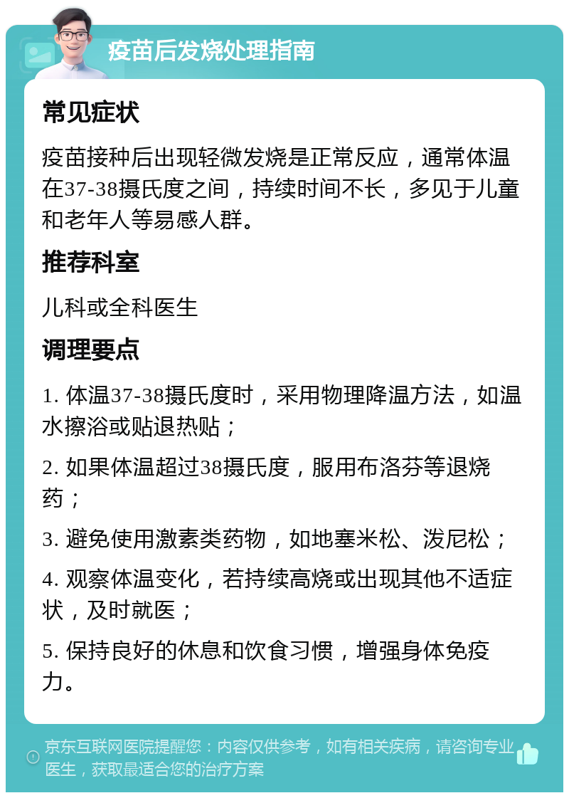 疫苗后发烧处理指南 常见症状 疫苗接种后出现轻微发烧是正常反应，通常体温在37-38摄氏度之间，持续时间不长，多见于儿童和老年人等易感人群。 推荐科室 儿科或全科医生 调理要点 1. 体温37-38摄氏度时，采用物理降温方法，如温水擦浴或贴退热贴； 2. 如果体温超过38摄氏度，服用布洛芬等退烧药； 3. 避免使用激素类药物，如地塞米松、泼尼松； 4. 观察体温变化，若持续高烧或出现其他不适症状，及时就医； 5. 保持良好的休息和饮食习惯，增强身体免疫力。