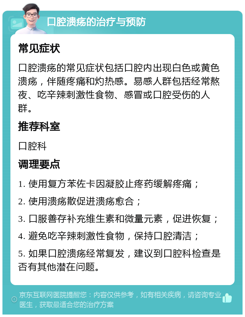 口腔溃疡的治疗与预防 常见症状 口腔溃疡的常见症状包括口腔内出现白色或黄色溃疡，伴随疼痛和灼热感。易感人群包括经常熬夜、吃辛辣刺激性食物、感冒或口腔受伤的人群。 推荐科室 口腔科 调理要点 1. 使用复方苯佐卡因凝胶止疼药缓解疼痛； 2. 使用溃疡散促进溃疡愈合； 3. 口服善存补充维生素和微量元素，促进恢复； 4. 避免吃辛辣刺激性食物，保持口腔清洁； 5. 如果口腔溃疡经常复发，建议到口腔科检查是否有其他潜在问题。