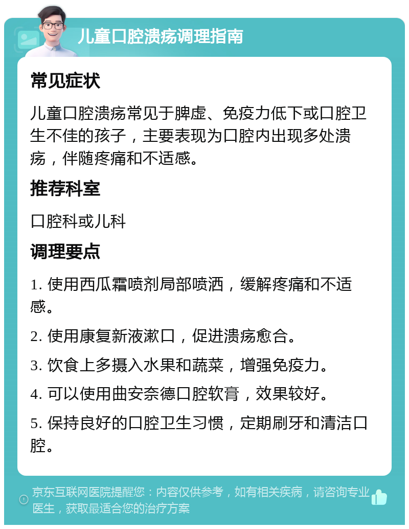 儿童口腔溃疡调理指南 常见症状 儿童口腔溃疡常见于脾虚、免疫力低下或口腔卫生不佳的孩子，主要表现为口腔内出现多处溃疡，伴随疼痛和不适感。 推荐科室 口腔科或儿科 调理要点 1. 使用西瓜霜喷剂局部喷洒，缓解疼痛和不适感。 2. 使用康复新液漱口，促进溃疡愈合。 3. 饮食上多摄入水果和蔬菜，增强免疫力。 4. 可以使用曲安奈德口腔软膏，效果较好。 5. 保持良好的口腔卫生习惯，定期刷牙和清洁口腔。