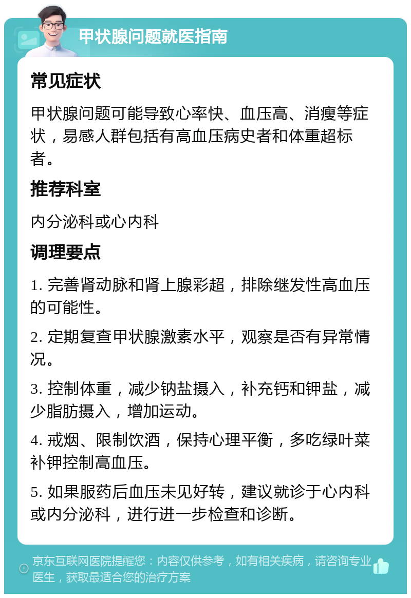 甲状腺问题就医指南 常见症状 甲状腺问题可能导致心率快、血压高、消瘦等症状，易感人群包括有高血压病史者和体重超标者。 推荐科室 内分泌科或心内科 调理要点 1. 完善肾动脉和肾上腺彩超，排除继发性高血压的可能性。 2. 定期复查甲状腺激素水平，观察是否有异常情况。 3. 控制体重，减少钠盐摄入，补充钙和钾盐，减少脂肪摄入，增加运动。 4. 戒烟、限制饮酒，保持心理平衡，多吃绿叶菜补钾控制高血压。 5. 如果服药后血压未见好转，建议就诊于心内科或内分泌科，进行进一步检查和诊断。