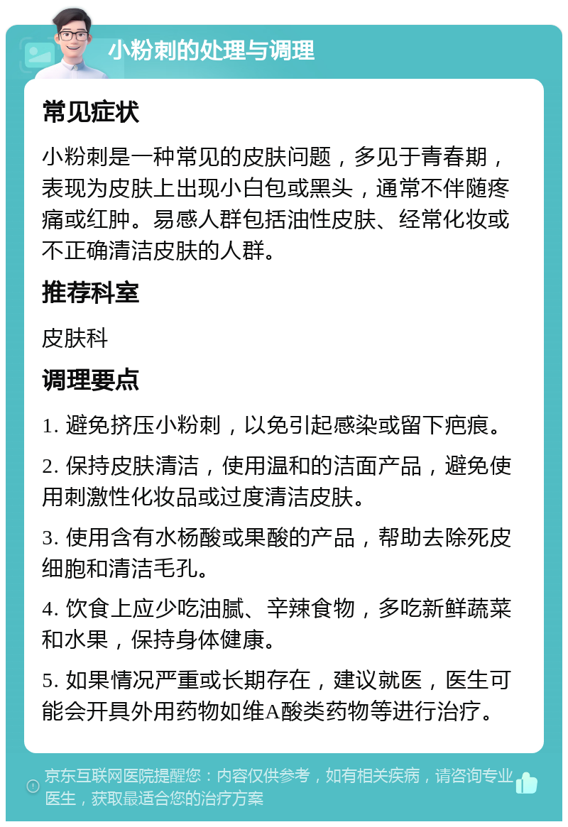 小粉刺的处理与调理 常见症状 小粉刺是一种常见的皮肤问题，多见于青春期，表现为皮肤上出现小白包或黑头，通常不伴随疼痛或红肿。易感人群包括油性皮肤、经常化妆或不正确清洁皮肤的人群。 推荐科室 皮肤科 调理要点 1. 避免挤压小粉刺，以免引起感染或留下疤痕。 2. 保持皮肤清洁，使用温和的洁面产品，避免使用刺激性化妆品或过度清洁皮肤。 3. 使用含有水杨酸或果酸的产品，帮助去除死皮细胞和清洁毛孔。 4. 饮食上应少吃油腻、辛辣食物，多吃新鲜蔬菜和水果，保持身体健康。 5. 如果情况严重或长期存在，建议就医，医生可能会开具外用药物如维A酸类药物等进行治疗。